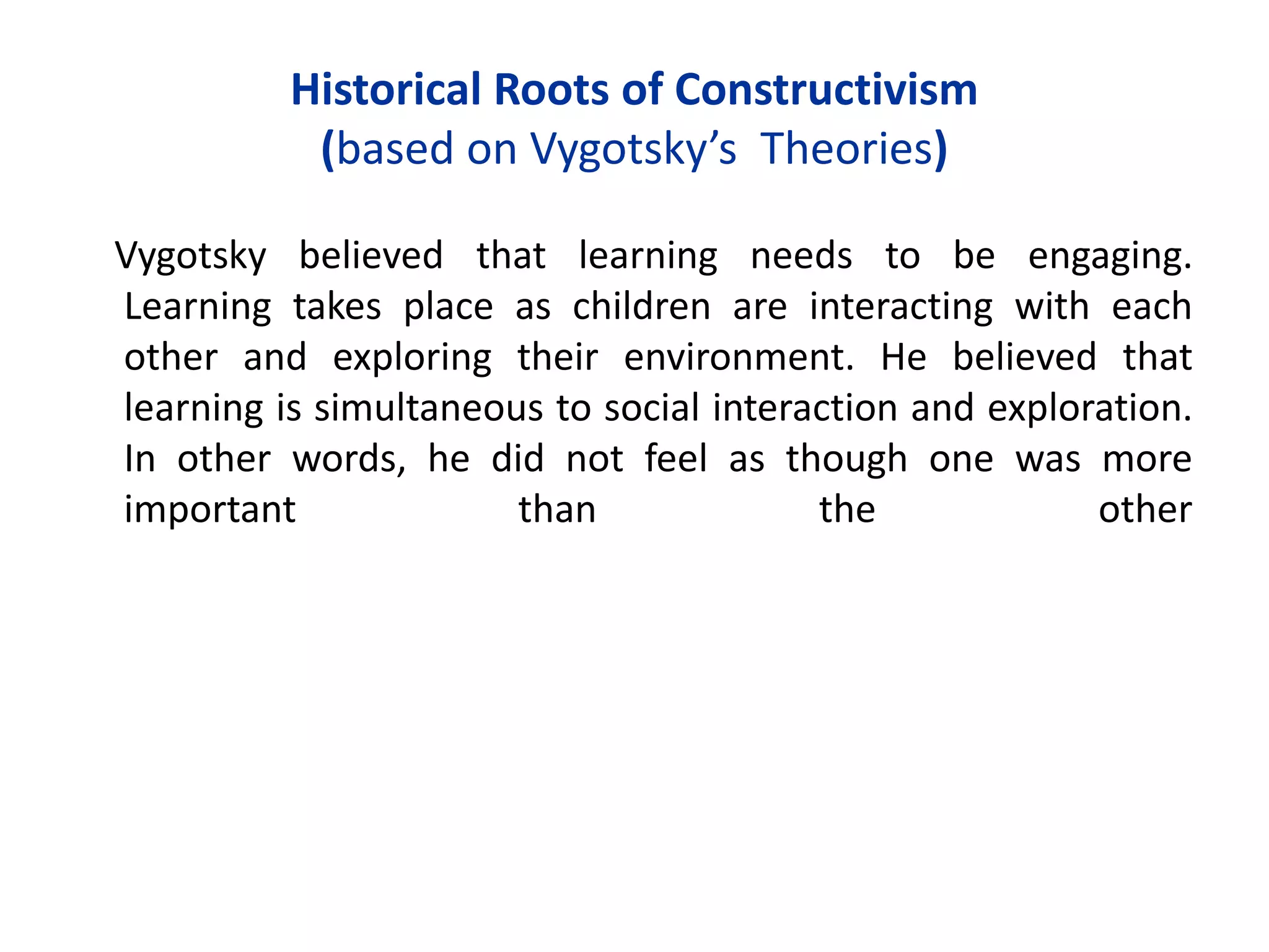 Historical Roots of Constructivism
(based on Vygotsky’s Theories)
Vygotsky believed that learning needs to be engaging.
Learning takes place as children are interacting with each
other and exploring their environment. He believed that
learning is simultaneous to social interaction and exploration.
In other words, he did not feel as though one was more
important than the other
 