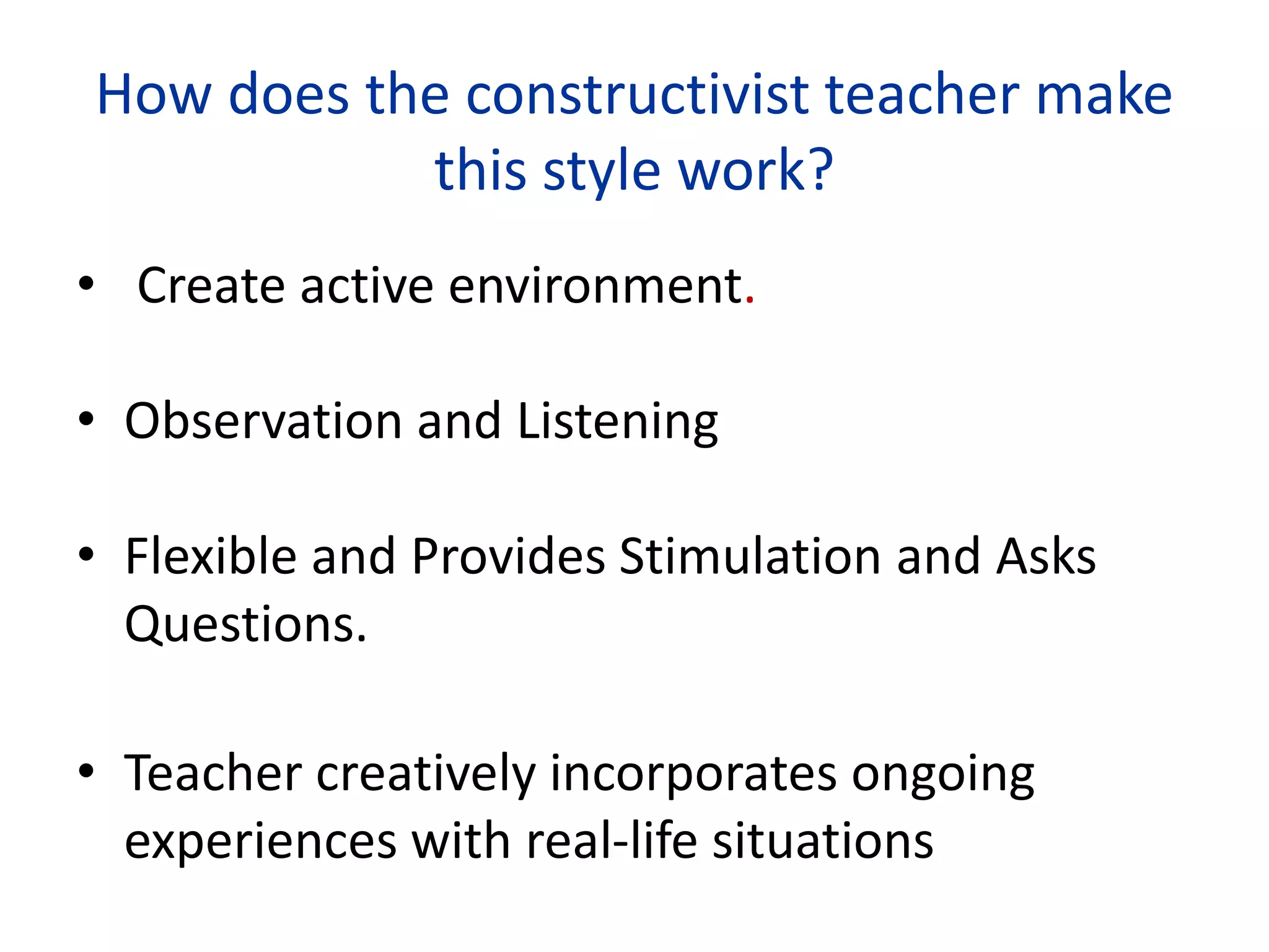 How does the constructivist teacher make
this style work?
• Create active environment.
• Observation and Listening
• Flexible and Provides Stimulation and Asks
Questions.
• Teacher creatively incorporates ongoing
experiences with real-life situations
 