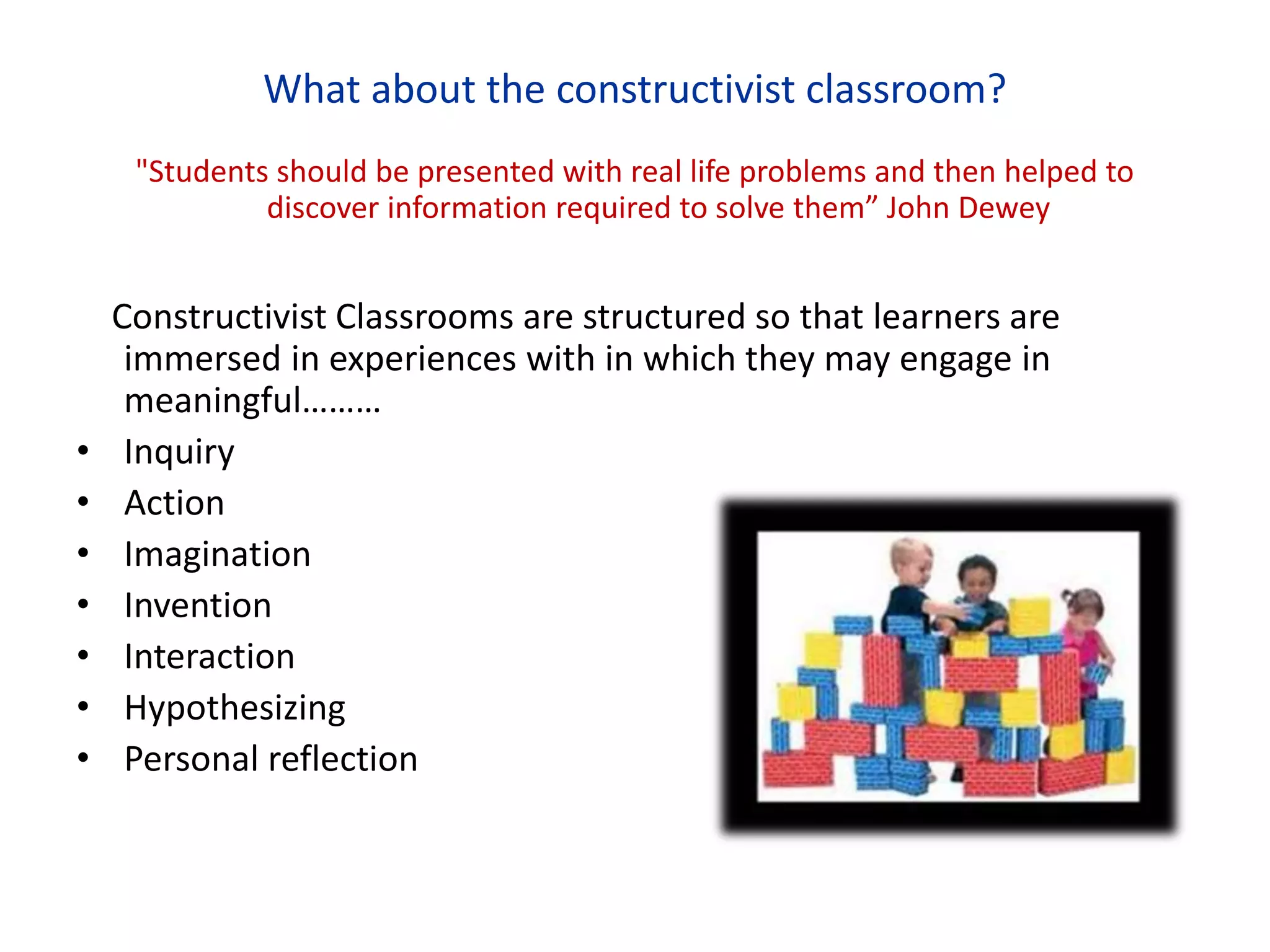 What about the constructivist classroom?
"Students should be presented with real life problems and then helped to
discover information required to solve them” John Dewey
Constructivist Classrooms are structured so that learners are
immersed in experiences with in which they may engage in
meaningful………
• Inquiry
• Action
• Imagination
• Invention
• Interaction
• Hypothesizing
• Personal reflection
 
