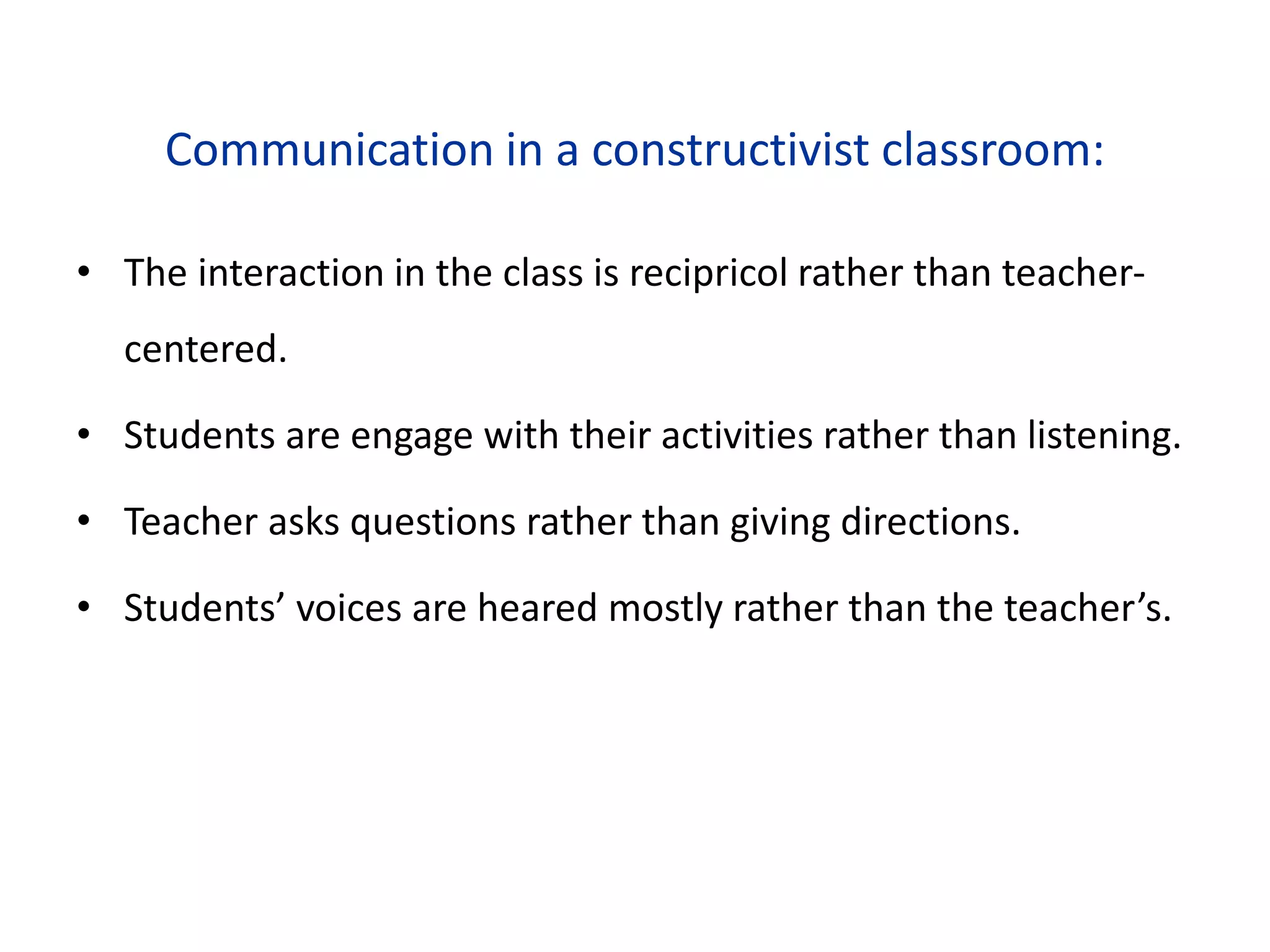 Communication in a constructivist classroom:
• The interaction in the class is recipricol rather than teacher-
centered.
• Students are engage with their activities rather than listening.
• Teacher asks questions rather than giving directions.
• Students’ voices are heared mostly rather than the teacher’s.
 
