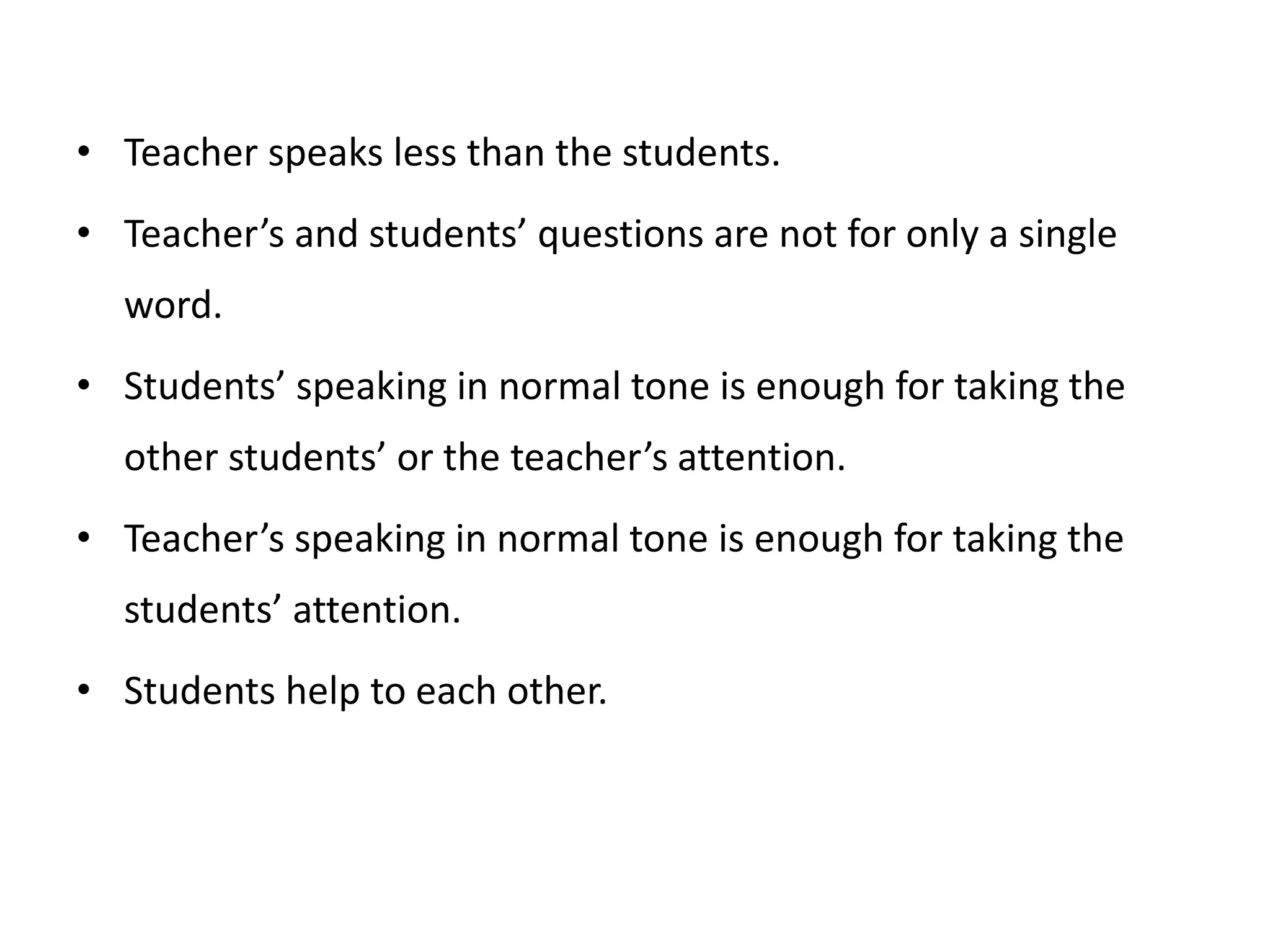 • Teacher speaks less than the students.
• Teacher’s and students’ questions are not for only a single
word.
• Students’ speaking in normal tone is enough for taking the
other students’ or the teacher’s attention.
• Teacher’s speaking in normal tone is enough for taking the
students’ attention.
• Students help to each other.
 