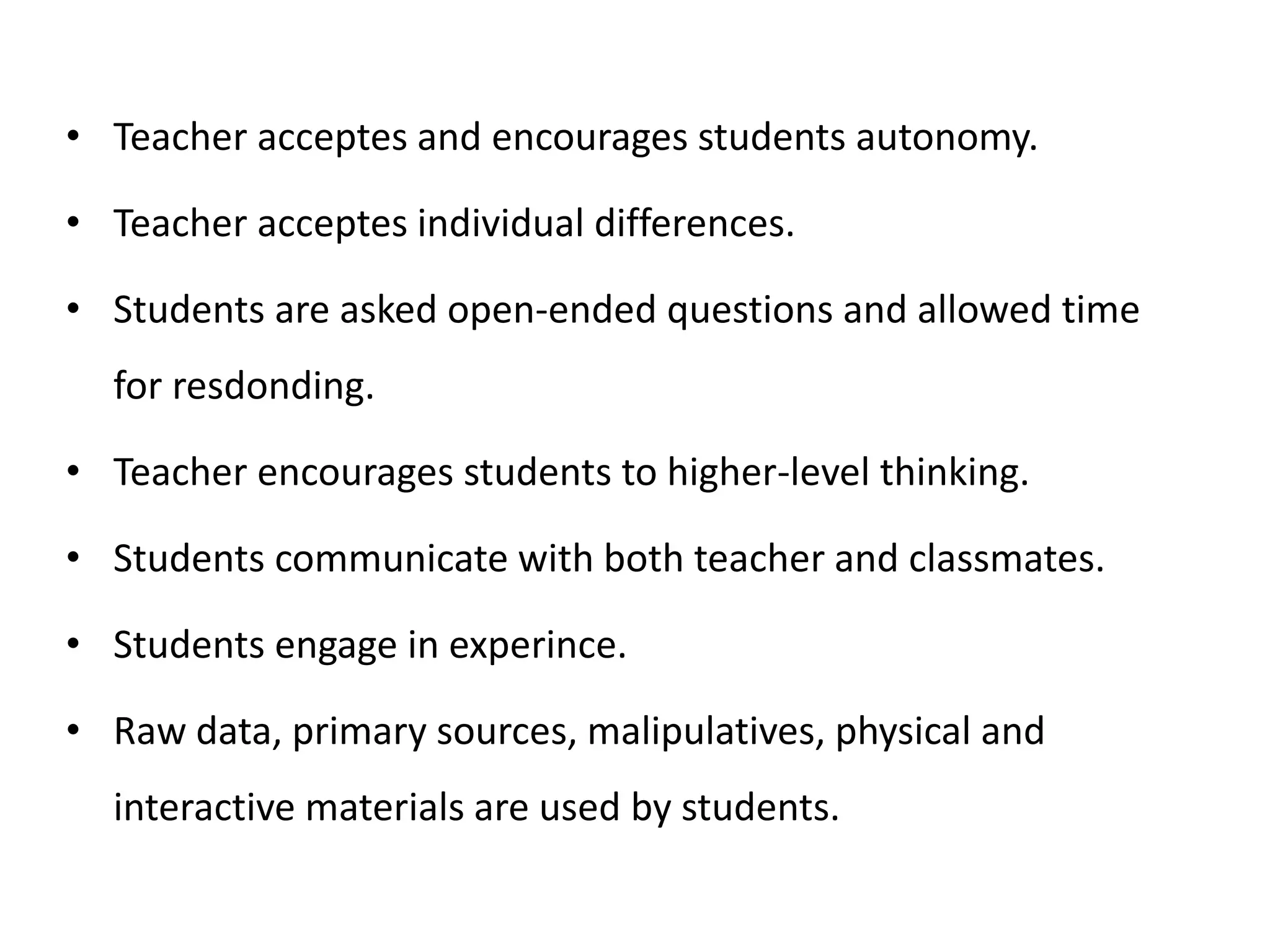 • Teacher acceptes and encourages students autonomy.
• Teacher acceptes individual differences.
• Students are asked open-ended questions and allowed time
for resdonding.
• Teacher encourages students to higher-level thinking.
• Students communicate with both teacher and classmates.
• Students engage in experince.
• Raw data, primary sources, malipulatives, physical and
interactive materials are used by students.
 