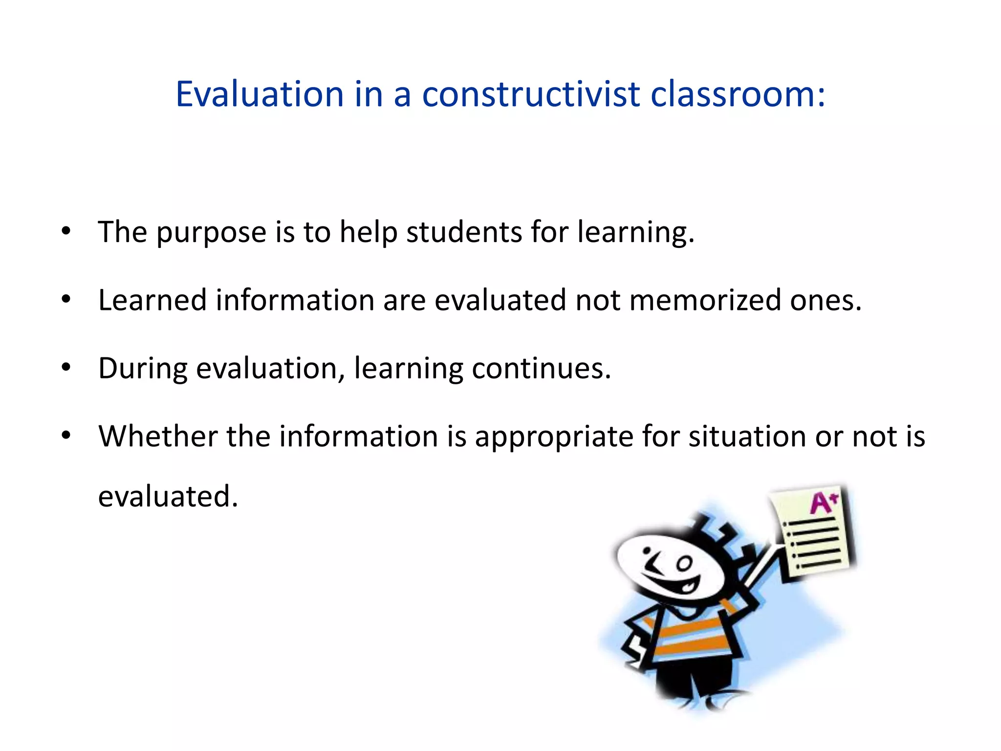 Evaluation in a constructivist classroom:
• The purpose is to help students for learning.
• Learned information are evaluated not memorized ones.
• During evaluation, learning continues.
• Whether the information is appropriate for situation or not is
evaluated.
 