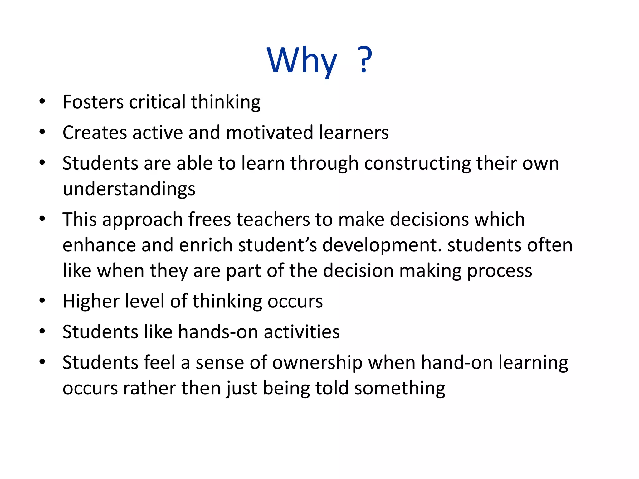Why ?
• Fosters critical thinking
• Creates active and motivated learners
• Students are able to learn through constructing their own
understandings
• This approach frees teachers to make decisions which
enhance and enrich student’s development. students often
like when they are part of the decision making process
• Higher level of thinking occurs
• Students like hands-on activities
• Students feel a sense of ownership when hand-on learning
occurs rather then just being told something
 