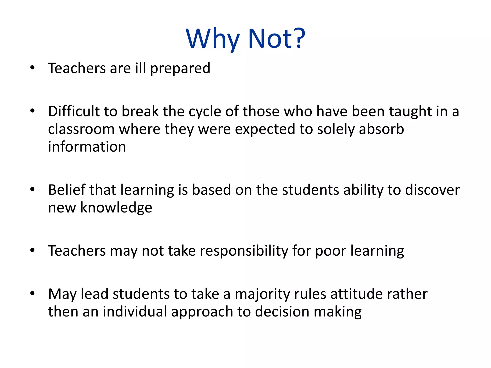 Why Not?
• Teachers are ill prepared
• Difficult to break the cycle of those who have been taught in a
classroom where they were expected to solely absorb
information
• Belief that learning is based on the students ability to discover
new knowledge
• Teachers may not take responsibility for poor learning
• May lead students to take a majority rules attitude rather
then an individual approach to decision making
 
