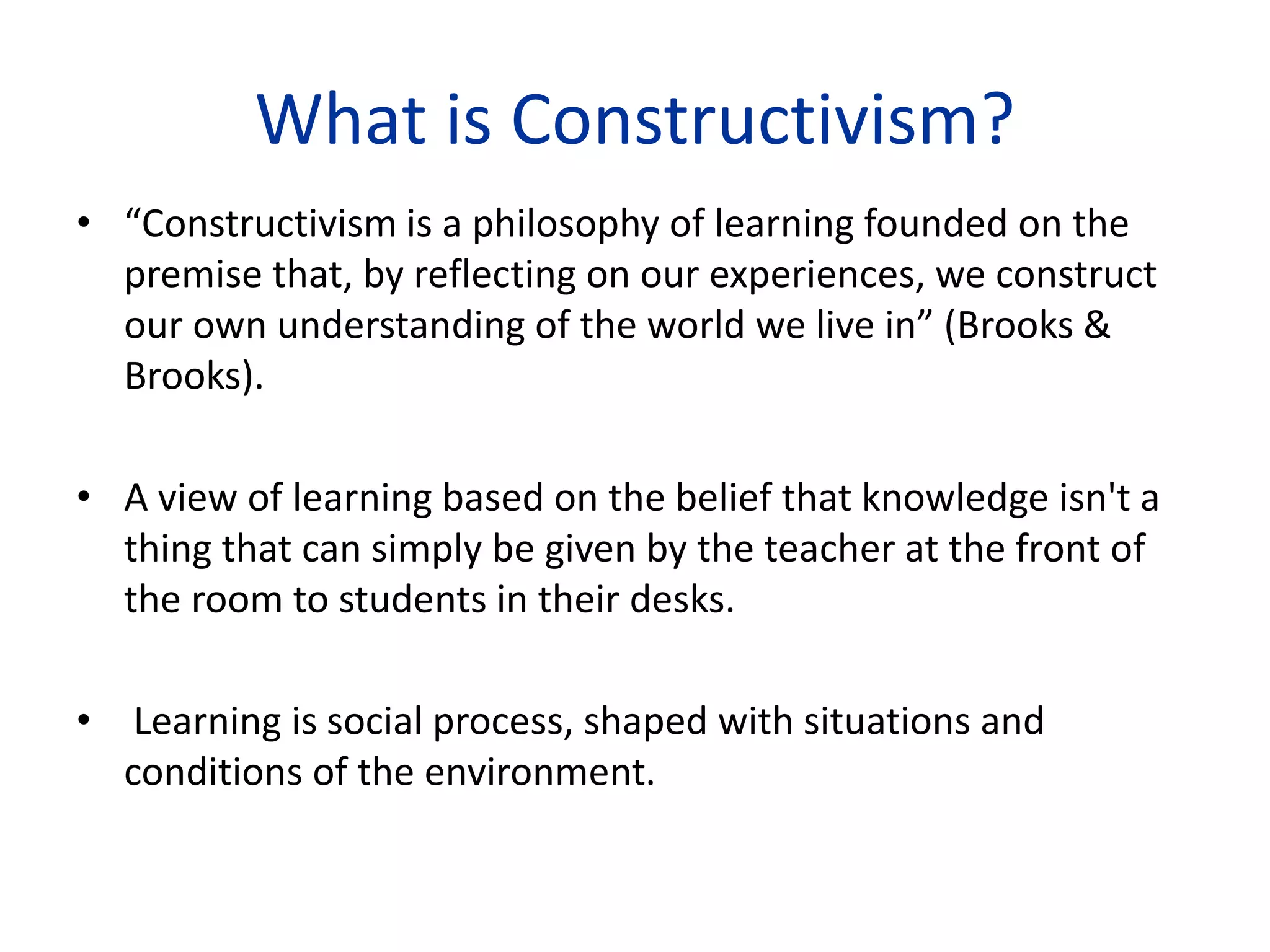 What is Constructivism?
• “Constructivism is a philosophy of learning founded on the
premise that, by reflecting on our experiences, we construct
our own understanding of the world we live in” (Brooks &
Brooks).
• A view of learning based on the belief that knowledge isn't a
thing that can simply be given by the teacher at the front of
the room to students in their desks.
• Learning is social process, shaped with situations and
conditions of the environment.
 