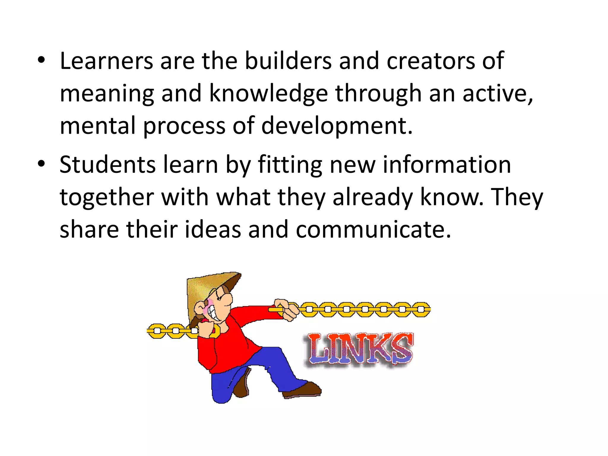 • Learners are the builders and creators of
meaning and knowledge through an active,
mental process of development.
• Students learn by fitting new information
together with what they already know. They
share their ideas and communicate.
 