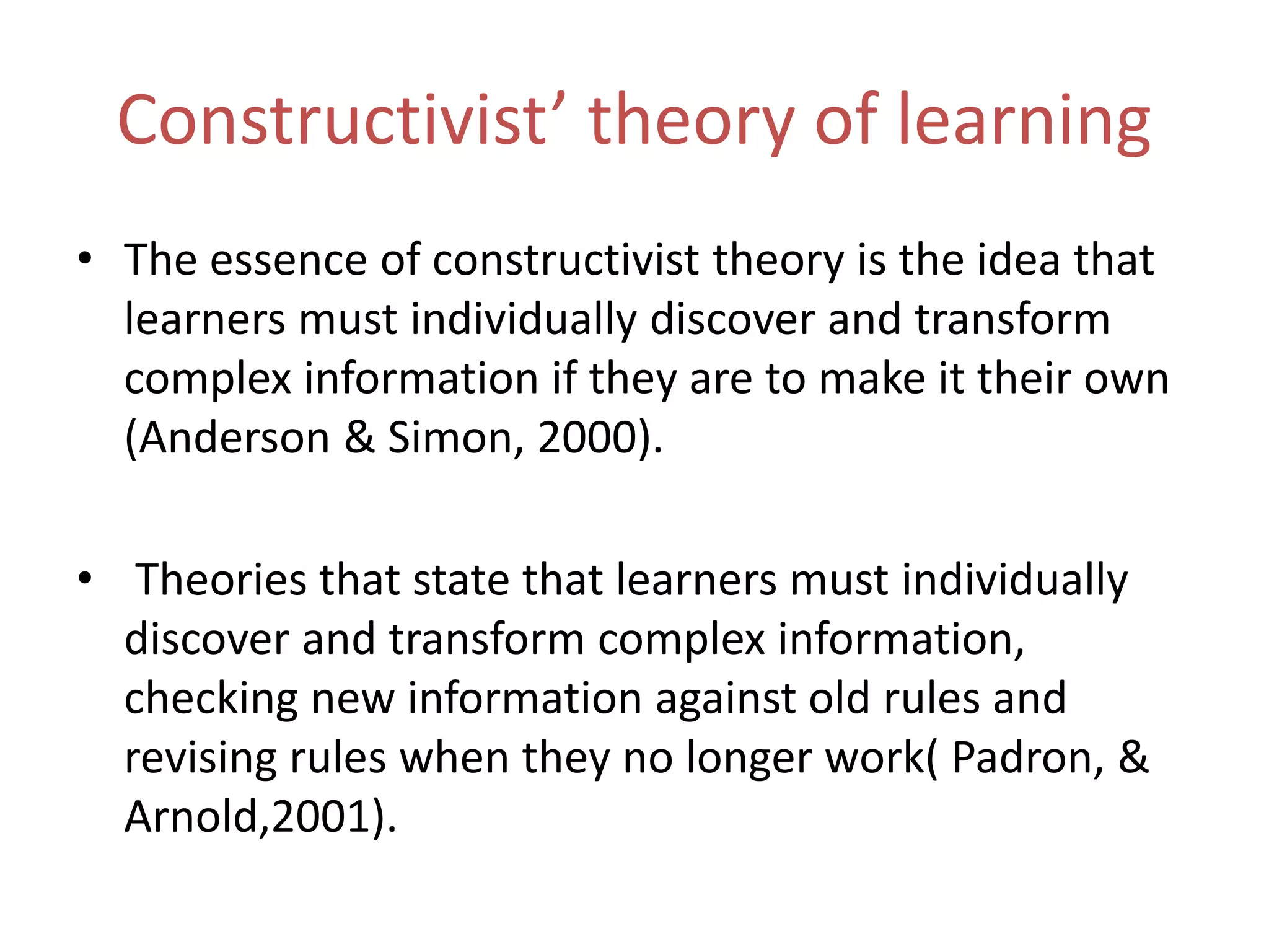 Constructivist’ theory of learning
• The essence of constructivist theory is the idea that
learners must individually discover and transform
complex information if they are to make it their own
(Anderson & Simon, 2000).
• Theories that state that learners must individually
discover and transform complex information,
checking new information against old rules and
revising rules when they no longer work( Padron, &
Arnold,2001).
 