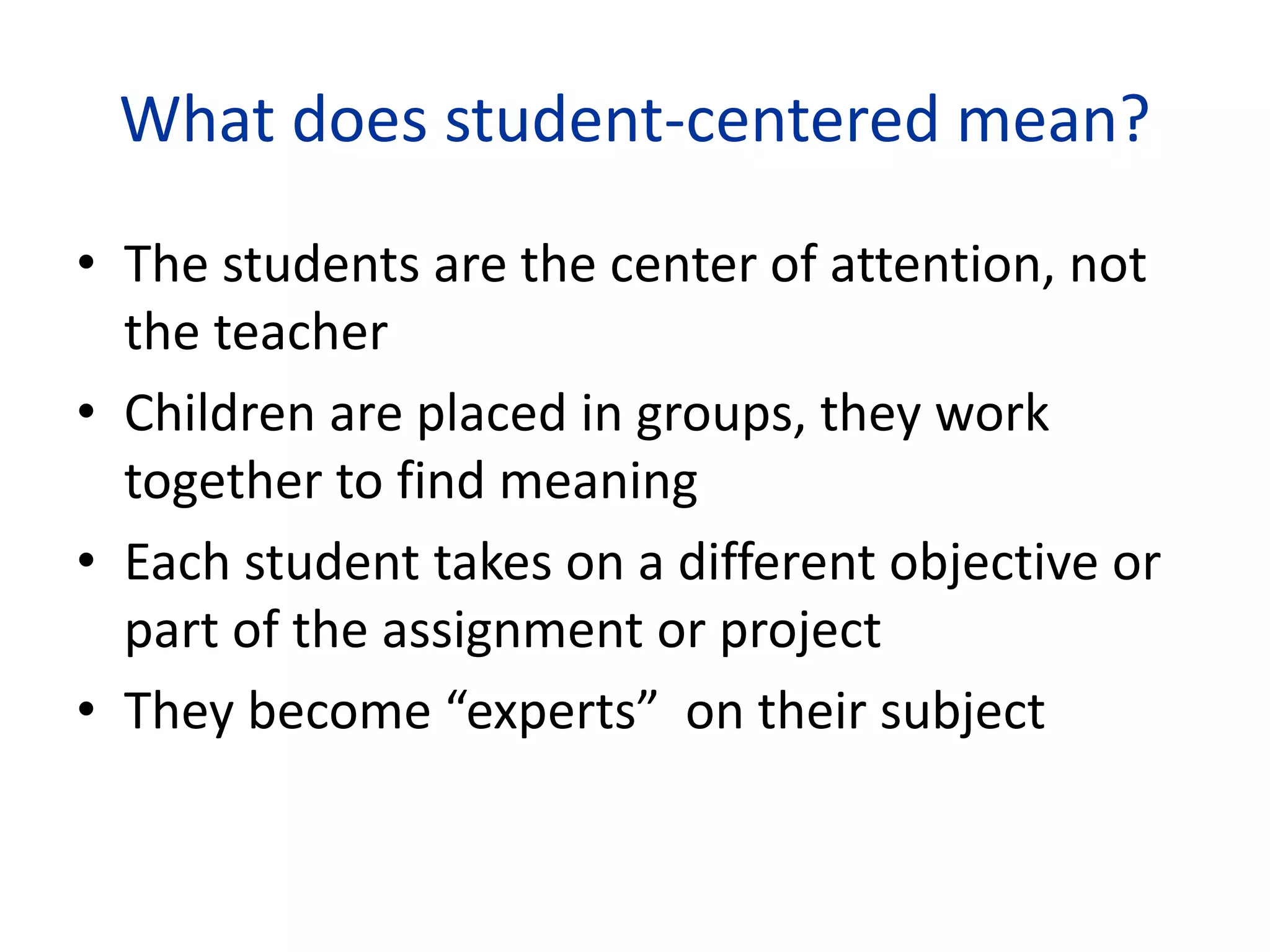 What does student-centered mean?
• The students are the center of attention, not
the teacher
• Children are placed in groups, they work
together to find meaning
• Each student takes on a different objective or
part of the assignment or project
• They become “experts” on their subject
 