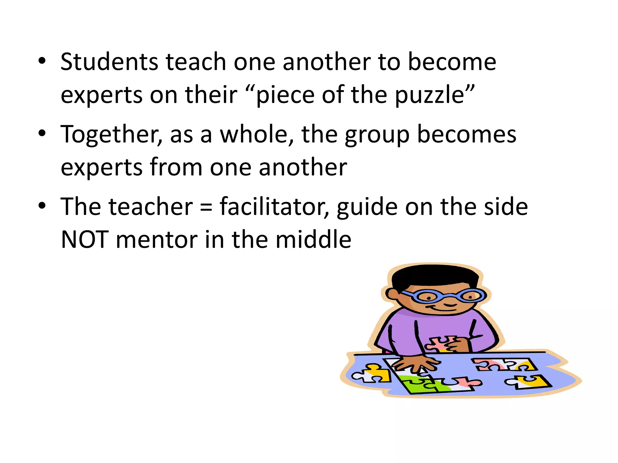 • Students teach one another to become
experts on their “piece of the puzzle”
• Together, as a whole, the group becomes
experts from one another
• The teacher = facilitator, guide on the side
NOT mentor in the middle
 