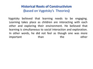 Historical Roots of Constructivism
(based on Vygotsky’s Theories)
Vygotsky believed that learning needs to be engaging.
Learning takes place as children are interacting with each
other and exploring their environment. He believed that
learning is simultaneous to social interaction and exploration.
In other words, he did not feel as though one was more
important than the other
 