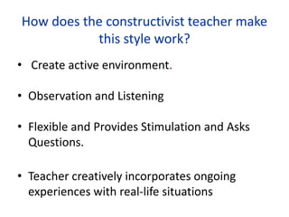 How does the constructivist teacher make
this style work?
• Create active environment.
• Observation and Listening
• Flexible and Provides Stimulation and Asks
Questions.
• Teacher creatively incorporates ongoing
experiences with real-life situations
 