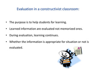 Evaluation in a constructivist classroom:
• The purpose is to help students for learning.
• Learned information are evaluated not memorized ones.
• During evaluation, learning continues.
• Whether the information is appropriate for situation or not is
evaluated.
 