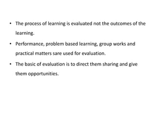 • The process of learning is evaluated not the outcomes of the
learning.
• Performance, problem based learning, group works and
practical matters sare used for evaluation.
• The basic of evaluation is to direct them sharing and give
them opportunities.
 