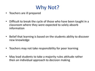 Why Not?
• Teachers are ill prepared
• Difficult to break the cycle of those who have been taught in a
classroom where they were expected to solely absorb
information
• Belief that learning is based on the students ability to discover
new knowledge
• Teachers may not take responsibility for poor learning
• May lead students to take a majority rules attitude rather
then an individual approach to decision making
 