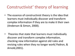 Constructivist’ theory of learning
• The essence of constructivist theory is the idea that
learners must individually discover and transform
complex information if they are to make it their own
(Anderson & Simon, 2000).
• Theories that state that learners must individually
discover and transform complex information,
checking new information against old rules and
revising rules when they no longer work( Padron, &
Arnold,2001).
 