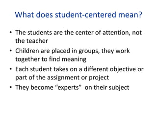 What does student-centered mean?
• The students are the center of attention, not
the teacher
• Children are placed in groups, they work
together to find meaning
• Each student takes on a different objective or
part of the assignment or project
• They become “experts” on their subject
 
