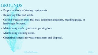 GROUNDS
– Proper methods of storing equipments.
– Removing litter and waste.
– Cutting weeds or grass that may constitute attractant, breeding place, or
harborage for pests.
– Maintaining roads , yards and parking lots.
– Maintaining draining areas.
– Operating systems for waste treatment and disposal.
11/23/2016
10
GMP's in Food Processing
 