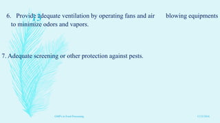 6. Provide adequate ventilation by operating fans and air blowing equipments
to minimize odors and vapors.
7. Adequate screening or other protection against pests.
11/23/2016
13
GMP's in Food Processing
 