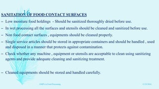 SANITATION OF FOOD CONTACT SURFACES
– Low moisture food holdings - Should be sanitized thoroughly dried before use.
– In wet processing all the surfaces and utensils should be cleaned and sanitized before use.
– Non food contact surfaces , equipments should be cleaned properly.
– Single service articles should be stored in appropriate containers and should be handled , used
and disposed in a manner that protects against contamination.
– Check whether any machine , equipment or utensils are acceptable to clean using sanitizing
agents and provide adequate cleaning and sanitizing treatment.
– Cleaned equipments should be stored and handled carefully.
11/23/2016
16
GMP's in Food Processing
 