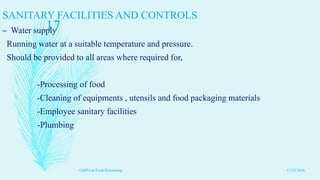 SANITARY FACILITIES AND CONTROLS
– Water supply
Running water at a suitable temperature and pressure.
Should be provided to all areas where required for,
-Processing of food
-Cleaning of equipments , utensils and food packaging materials
-Employee sanitary facilities
-Plumbing
11/23/2016
17
GMP's in Food Processing
 