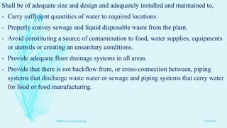 Shall be of adequate size and design and adequately installed and maintained to,
- Carry sufficient quantities of water to required locations.
- Properly convey sewage and liquid disposable waste from the plant.
- Avoid constituting a source of contamination to food, water supplies, equipments
or utensils or creating an unsanitary conditions.
- Provide adequate floor drainage systems in all areas.
- Provide that there is not backflow from, or cross-connection between, piping
systems that discharge waste water or sewage and piping systems that carry water
for food or food manufacturing.
11/23/2016
18
GMP's in Food Processing
 