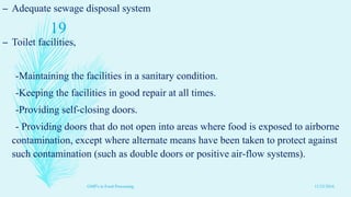 – Adequate sewage disposal system
– Toilet facilities,
-Maintaining the facilities in a sanitary condition.
-Keeping the facilities in good repair at all times.
-Providing self-closing doors.
- Providing doors that do not open into areas where food is exposed to airborne
contamination, except where alternate means have been taken to protect against
such contamination (such as double doors or positive air-flow systems).
11/23/2016
19
GMP's in Food Processing
 