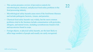 – This section presents a review of preventive controls for
microbiological, chemical, and physical food safety problems in the
food processing industry.
– Microbiological safety hazards cause most of the food borne illnesses
and include pathogenic bacteria, viruses, and parasites.
– Chemical food safety hazards vary widely, but the most common
problems cited in the literature include contamination with pesticides,
allergens, and natural toxins, including scrombotoxins found in fish
and mycotoxins found in crops.
– Foreign objects, or physical safety hazards, are the least likely to
affect large numbers of people and usually are easily recognized.
11/23/2016
22
GMP's in Food Processing
 