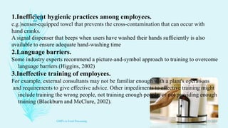 1.Inefficient hygienic practices among employees.
e.g.)sensor-equipped towel that prevents the cross-contamination that can occur with
hand cranks.
A signal dispenser that beeps when users have washed their hands sufficiently is also
available to ensure adequate hand-washing time
2.Language barriers.
Some industry experts recommend a picture-and-symbol approach to training to overcome
language barriers (Higgins, 2002)
3.Ineffective training of employees.
For example, external consultants may not be familiar enough with a plant's operations
and requirements to give effective advice. Other impediments to effective training might
include training the wrong people, not training enough people, or not providing enough
training (Blackburn and McClure, 2002).
11/23/2016
24
GMP's in Food Processing
 