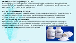 11.Internalization of pathogens in fruit
While employing best control practices--such as not using dropped fruit, removing damaged fruit, and
washing/brushing fruit prior to processing--minimizes these risks, the problem can only be controlled with
some certainty by a kill step, such as pasteurization.
12.Contamination of raw materials.
There are numerous preventive controls available to address the hazard. Some controls minimize the risks of
raw material contamination (i.e., ensuring that raw material suppliers comply with good agricultural
practices) and others (i.e., irradiation, pasteurization) involve a kill-step to eliminate any pathogens.
13.Post-processing contamination.
Effective controls against post-process contamination include eliminating the pathogen from the post-
processing environment by using environmental sampling to eliminate niches, effective sanitation, and
various in-package pasteurization methods. Use of preservatives, such as nisin, to slow down the growth
of Listeria monocytogene are also becoming more common.
11/23/2016
27
GMP's in Food Processing
 