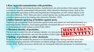 1.Raw material contamination with pesticides.
Aside from washing and testing the produce, manufacturers can select produce from organic suppliers
to avoid raw material contaminated with pesticides. Other alternative farming systems, such as low-
input sustainable agriculture (LISA) and integrated pest management, are also control options at the
farm level (Moulton, 1992). Other preventive control options may include genetic engineering with
resistance against pests or developing safer chemicals (Moulton, 1992).
2.Indiscriminate spraying of facilities against pests.
Chemicals can contaminate food if pesticides against insects and rodents are used indiscriminately in a
processing facility. Therefore, food experts generally recommend that pest control be performed only
by professionals to avoid residues in food (Folks, 2001).
3.Mistaken identity of pesticides.
The best way to control the risk of mistaken identity is to store pesticides away from food ingredients,
keep an inventory of pesticides, and store the products in their original containers
4.Spillage of pesticides or other chemicals.
Pesticides should be handled like poisons to avoid potential spillage. Storing chemicals away from
food and packaging materials will minimize accidental spillage of pesticides and other chemicals
(Tybor, 1990). Further, processors should only use food-grade lubricants and greases in manufacturing.
11/23/2016
29
GMP's in Food Processing
 
