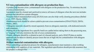 9.Cross-contamination with allergens on production lines.
A product can become cross- contaminated with allergens on the production line. To minimize the risk
of cross-contamination,
•equipment must be cleaned and sanitized to remove all traces of allergens when the next run includes
product that should not contain allergens
•Enzyme-linked immunosorbent assay (ELISA) tests can also help verify cleaning procedures (Deibel
et al., 1997; Morris, 2002).
•Maintenance tools should be colour-coded to prevent cross-contamination (FDA/CFSAN, 2001b;
Morris, 2002).
•Allergenic materials should be stored separately from no allergenic materials, with dedicated utensils
and containers.
•Putting all of the ingredients for a specific batch on a pallet before taking them to the processing area,
or "staging," will also minimize the risk of cross-contamination.
•Finally, allergens should be evaluated as part of a hazard analysis, and a HACCP plan or similar
approach can be taken to identify process areas that are at high risk for contamination with allergens
(Morris, 2002).
10.Raw material contamination with allergens.
When controlling a production process for allergens, manufacturers must maintain a close working
relationship with suppliers of raw materials. The ingredient specification should provide assurance that
the product is allergen free 11/23/2016
31
GMP's in Food Processing
 