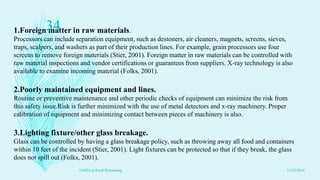 1.Foreign matter in raw materials.
Processors can include separation equipment, such as destoners, air cleaners, magnets, screens, sieves,
traps, scalpers, and washers as part of their production lines. For example, grain processors use four
screens to remove foreign materials (Stier, 2001). Foreign matter in raw materials can be controlled with
raw material inspections and vendor certifications or guarantees from suppliers. X-ray technology is also
available to examine incoming material (Folks, 2001).
2.Poorly maintained equipment and lines.
Routine or preventive maintenance and other periodic checks of equipment can minimize the risk from
this safety issue.Risk is further minimized with the use of metal detectors and x-ray machinery. Proper
calibration of equipment and minimizing contact between pieces of machinery is also.
3.Lighting fixture/other glass breakage.
Glass can be controlled by having a glass breakage policy, such as throwing away all food and containers
within 10 feet of the incident (Stier, 2001). Light fixtures can be protected so that if they break, the glass
does not spill out (Folks, 2001).
11/23/2016
34
GMP's in Food Processing
 