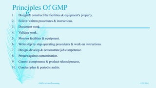 Principles Of GMP
1. Design & construct the facilities & equipment's properly.
2. Follow written procedures & instructions.
3. Document work
4. Validate work.
5. Monitor facilities & equipment.
6. Write step by step operating procedures & work on instructions.
7. Design, develop & demonstrate job competence.
8. Protect against contamination.
9. Control components & product related process,
10. Conduct plan & periodic audits.
11/23/2016
6
GMP's in Food Processing
 