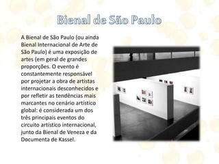 A Bienal de São Paulo (ou ainda
Bienal Internacional de Arte de
São Paulo) é uma exposição de
artes (em geral de grandes
proporções. O evento é
constantemente responsável
por projetar a obra de artistas
internacionais desconhecidos e
por refletir as tendências mais
marcantes no cenário artístico
global: é considerada um dos
três principais eventos do
circuito artístico internacional,
junto da Bienal de Veneza e da
Documenta de Kassel.
 