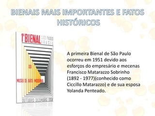 A primeira Bienal de São Paulo
ocorreu em 1951 devido aos
esforços do empresário e mecenas
Francisco Matarazzo Sobrinho
(1892 - 1977)(conhecido como
Ciccillo Matarazzo) e de sua esposa
Yolanda Penteado.
 