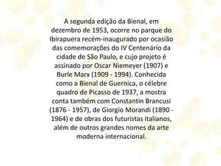 A segunda edição da Bienal, em
dezembro de 1953, ocorre no parque do
Ibirapuera recém-inaugurado por ocasião
das comemorações do IV Centenário da
cidade de São Paulo, e cujo projeto é
assinado por Oscar Niemeyer (1907) e
Burle Marx (1909 - 1994). Conhecida
como a Bienal de Guernica, o célebre
quadro de Picasso de 1937, a mostra
conta também com Constantin Brancusi
(1876 - 1957), de Giorgio Morandi (1890 -
1964) e de obras dos futuristas italianos,
além de outros grandes nomes da arte
moderna internacional.
 