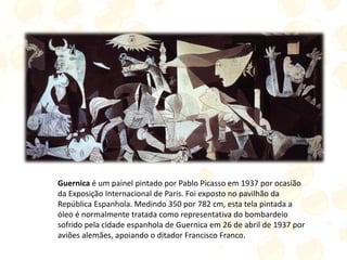 Guernica é um painel pintado por Pablo Picasso em 1937 por ocasião
da Exposição Internacional de Paris. Foi exposto no pavilhão da
República Espanhola. Medindo 350 por 782 cm, esta tela pintada a
óleo é normalmente tratada como representativa do bombardeio
sofrido pela cidade espanhola de Guernica em 26 de abril de 1937 por
aviões alemães, apoiando o ditador Francisco Franco.
 