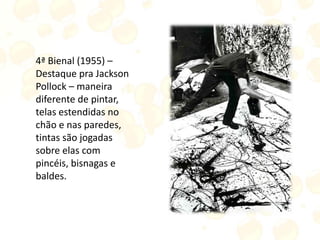 4ª Bienal (1955) –
Destaque pra Jackson
Pollock – maneira
diferente de pintar,
telas estendidas no
chão e nas paredes,
tintas são jogadas
sobre elas com
pincéis, bisnagas e
baldes.
 