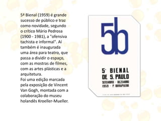 5ª Bienal (1959) é grande
sucesso de público e traz
como novidade, segundo
o crítico Mário Pedrosa
(1900 - 1981), a "ofensiva
tachista e informal". Aí
também é inaugurada
uma área para teatro, que
passa a dividir o espaço,
com as mostras de filmes,
com as artes plásticas e a
arquitetura.
Foi uma edição marcada
pela exposição de Vincent
Van Gogh, montada com a
colaboração do museu
holandês Kroeller-Mueller.
 