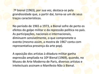 7ª bienal (1963), por sua vez, destaca-se pela
grandiosidade que, a partir daí, torna-se um de seus
traços característicos.
No período de 1965 a 1973, a Bienal sofre de perto os
efeitos do golpe militar e da repressão política no país.
As participações, nacionais e internacionais,
diminuem sensivelmente, o que compromete o
evento (mesmo assim, a mostra de 1967 conta com
representativa presença da arte pop).
A oposição dos artistas à ditadura militar ganha
expressão ampliada na 10ª Bienal (1969), quando, no
Museu de Arte Moderna de Paris, diversos artistas e
intelectuais assinam o Manifesto Não à Bienal.
 
