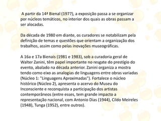 A partir da 14ª Bienal (1977), a exposição passa a se organizar
por núcleos temáticos, no interior dos quais as obras passam a
ser alocadas.
Da década de 1980 em diante, os curadores se notabilizam pela
definição de temas e questões que orientam a organização dos
trabalhos, assim como pelas inovações museográficas.
A 16a e 17a Bienais (1981 e 1983), sob a curadoria geral de
Walter Zanini, têm papel importante no resgate do prestígio do
evento, abalado na década anterior. Zanini organiza a mostra
tendo como eixo as analogias de linguagens entre obras variadas
(Núcleo 1: "Linguagens Aproximadas"). Fortalece o núcleo
histórico (Núcleo 2), apresenta o acervo do Museu do
Inconsciente e reconquista a participação dos artistas
contemporâneos (entre esses, tem grande impacto a
representação nacional, com Antonio Dias (1944), Cildo Meireles
(1948), Tunga (1952), entre outros).
 