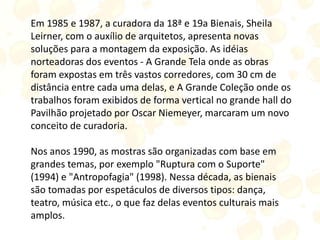Em 1985 e 1987, a curadora da 18ª e 19a Bienais, Sheila
Leirner, com o auxílio de arquitetos, apresenta novas
soluções para a montagem da exposição. As idéias
norteadoras dos eventos - A Grande Tela onde as obras
foram expostas em três vastos corredores, com 30 cm de
distância entre cada uma delas, e A Grande Coleção onde os
trabalhos foram exibidos de forma vertical no grande hall do
Pavilhão projetado por Oscar Niemeyer, marcaram um novo
conceito de curadoria.
Nos anos 1990, as mostras são organizadas com base em
grandes temas, por exemplo "Ruptura com o Suporte"
(1994) e "Antropofagia" (1998). Nessa década, as bienais
são tomadas por espetáculos de diversos tipos: dança,
teatro, música etc., o que faz delas eventos culturais mais
amplos.
 