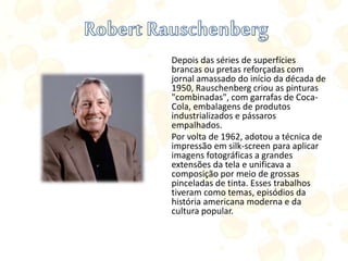 Depois das séries de superfícies
brancas ou pretas reforçadas com
jornal amassado do início da década de
1950, Rauschenberg criou as pinturas
"combinadas", com garrafas de Coca-
Cola, embalagens de produtos
industrializados e pássaros
empalhados.
Por volta de 1962, adotou a técnica de
impressão em silk-screen para aplicar
imagens fotográficas a grandes
extensões da tela e unificava a
composição por meio de grossas
pinceladas de tinta. Esses trabalhos
tiveram como temas, episódios da
história americana moderna e da
cultura popular.
 