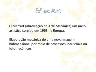 O Mec'art (abreviação de Arte Mecânica) um meio
artístico surgido em 1963 na Europa.
Elaboração mecânica de uma nova imagem
bidimensional por meio de processos industriais ou
fotomecânicos.
 