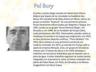 Escultor e pintor belga nascido em Haine-Saint-Pierre,
Bélgica que depois de ter estudado na Académie des
Beaux-Arts (Academia de Belas Artes) em Mons, aderiu ao
grupo surrealista “Rupture”. As suas primeiras pinturas
foram fortemente influenciadas por Magritte e Tanguy. Em
1947, juntou-se ao grupo “Jeune Peinture Belge”, em
Bruxelas e, em 1949, foi co-fundador do Grupo Cobra,
onde permaneceu até 1951. Desenvolveu estudos sobre as
mudanças no tempo e no espaço que originaram, em 1953,
os seus primeiros objectos cinéticos, “Plans Mobiles”. Em
1963, Bury realizou as suas primeiras esculturas em
madeira encerada. Em 1972, já vivendo em França, com o
apoio da empresa Renault, criou um grupo de 50 colunas
móveis com 3 metros de altura e em 1976 começou a
trabalhar em esculturas hidráulicas que se moviam com o
peso da água. A estes trabalhos seguiram-se muitos outros,
integrados em arquitectura, como as fontes instaladas nos
pátios do Palais Royal, em Paris, em Bruxelas e no Museu
Guggenheim em Nova Iorque
 