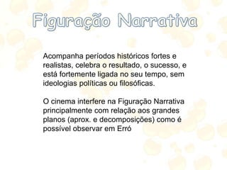Acompanha períodos históricos fortes e
realistas, celebra o resultado, o sucesso, e
está fortemente ligada no seu tempo, sem
ideologias políticas ou filosóficas.
O cinema interfere na Figuração Narrativa
principalmente com relação aos grandes
planos (aprox. e decomposições) como é
possível observar em Erró
 
