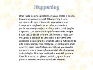 Uma fusão de artes plsáticas, música, teatro e dança,
tornam-se moda mundial. O happening é uma
apresentação aparentemente improvisada que
incorpora a reação do espectador, enquanto a
performance é planejada e não prevê a participação
da platéia. Um exemplo é a performance de Joseph
Beuys (1921-1986), que em 1965 cobre o rosto com
mel, pega o cadáver de uma lebre e percorre uma
exposição de pintura discursando sobre a futilidade da
arte diante da tragédia ecológica. Os ambientes onde
ocorrem essas manifestações artísticas, preparados
para estimular a percepção sensorial, são chamados
de instalação. O termo, no fim dos anos 60, passa a
identificar mais um gênero artístico, que mistura
pintura, escultura e objetos industrializados.
 
