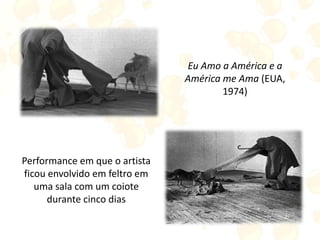 Eu Amo a América e a
América me Ama (EUA,
1974)
Performance em que o artista
ficou envolvido em feltro em
uma sala com um coiote
durante cinco dias
 