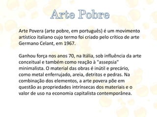 Arte Povera (arte pobre, em português) é um movimento
artístico italiano cujo termo foi criado pelo crítico de arte
Germano Celant, em 1967.
Ganhou força nos anos 70, na Itália, sob influência da arte
conceitual e também como reação à "assepsia"
minimalista. O material das obras é inútil e precário,
como metal enferrujado, areia, detritos e pedras. Na
combinação dos elementos, a arte povera põe em
questão as propriedades intrínsecas dos materiais e o
valor de uso na economia capitalista contemporânea.
 